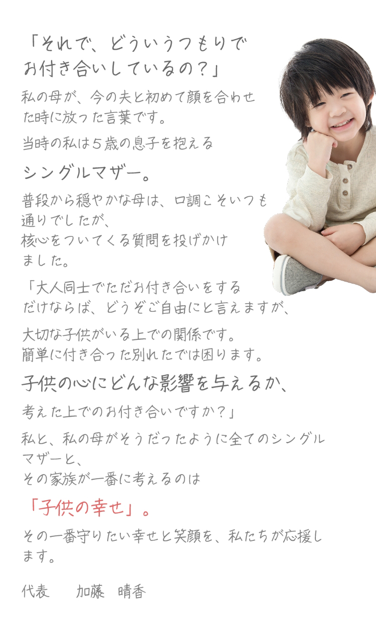 「それで、どういうつもりでお付き合いしているの？」シングルマザー。子供の心にどんな影響を与えるか、「子供の幸せ」。その一番守りたい幸せと笑顔を、私たちが応援します。代表　加藤　晴香