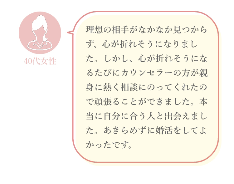 理想の相手がなかなか見つからず、心が折れそうになりました。しかし、心が折れそうになるたびにカウンセラーの方が親身に熱く相談にのってくれたので頑張ることができました。本当に自分に合う人と出会えました。あきらめずに婚活をしてよかったです。